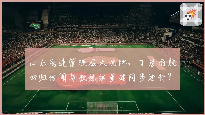 山东高速管理层大洗牌，丁彦雨航回归传闻与教练组重建同步进行？