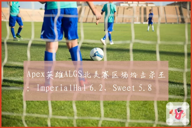 Apex英雄ALGS北美赛区场均击杀王:ImperialHal 6.2,Sweet 5.8
