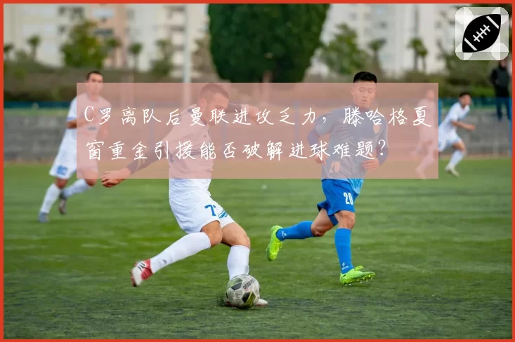 C罗离队后曼联进攻乏力，滕哈格夏窗重金引援能否破解进球难题？