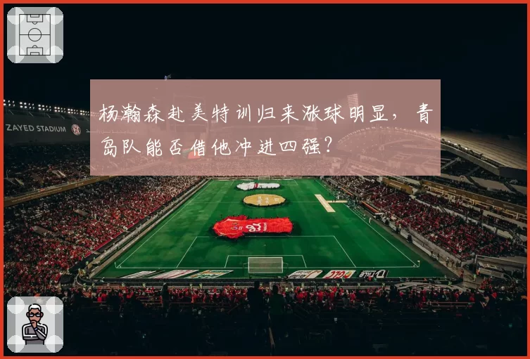 杨瀚森赴美特训归来涨球明显，青岛队能否借他冲进四强？