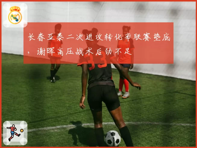 长春亚泰二次进攻转化率联赛垫底，谢晖高压战术后劲不足