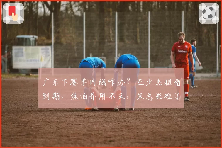 广东下赛季内线咋办？王少杰租借到期，焦泊乔用不来，朱总犯难了