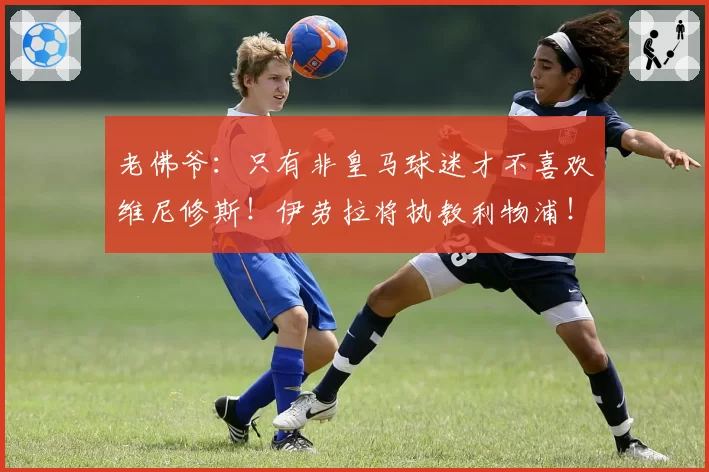 老佛爷：只有非皇马球迷才不喜欢维尼修斯！伊劳拉将执教利物浦！