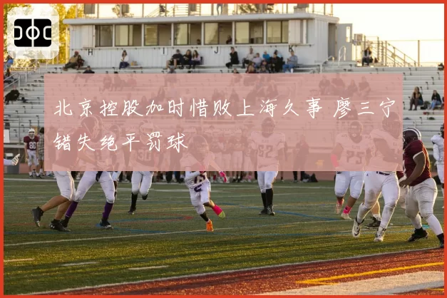 北京控股加时惜败上海久事 廖三宁错失绝平罚球