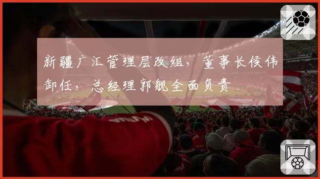 新疆广汇管理层改组，董事长侯伟卸任，总经理郭舰全面负责
