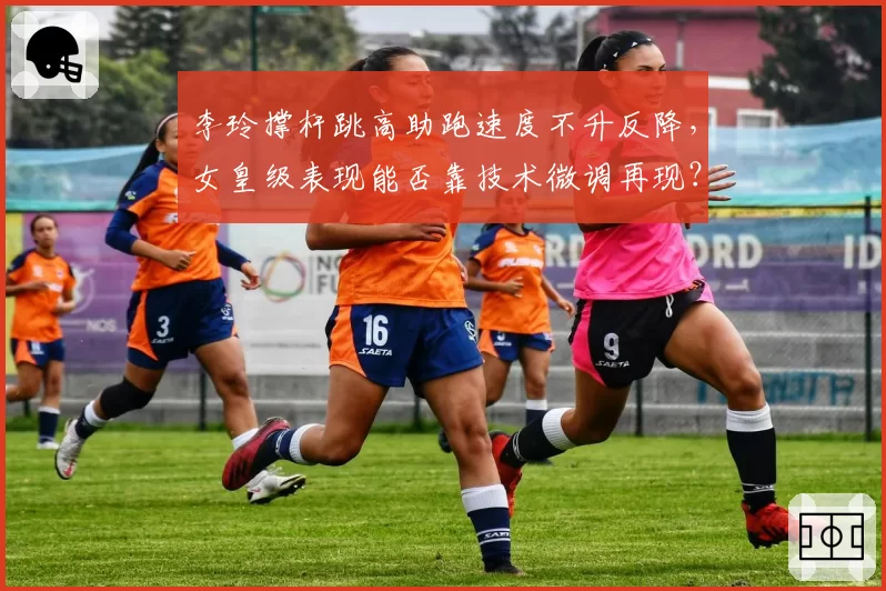 李玲撑杆跳高助跑速度不升反降,女皇级表现能否靠技术微调再现?