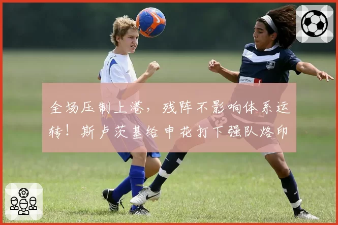 全场压制上港,残阵不影响体系运转!斯卢茨基给申花打下强队烙印