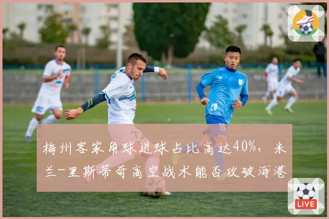 梅州客家角球进球占比高达40%，米兰-里斯蒂奇高空战术能否攻破海港防线？